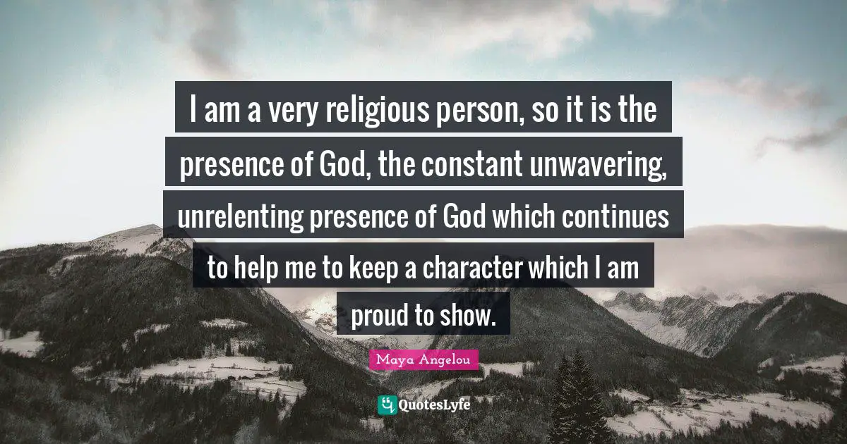 I am a very religious person, so it is the presence of God, the constant unwavering, unrelenting presence of God which continues to help me to keep a character which I am proud to show.