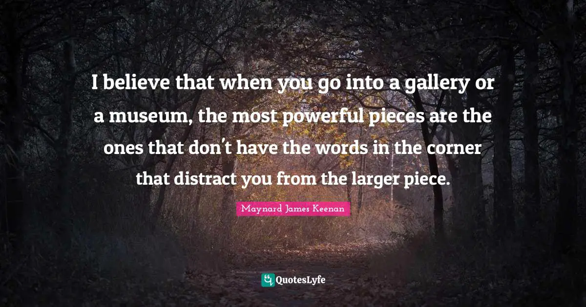 I believe that when you go into a gallery or a museum, the most powerful pieces are the ones that don't have the words in the corner that distract you from the larger piece.