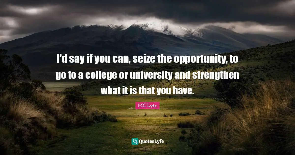 I'd say if you can, seize the opportunity, to go to a college or university and strengthen what it is that you have.
