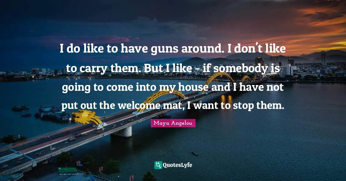 I do like to have guns around. I don't like to carry them. But I like - if somebody is going to come into my house and I have not put out the welcome mat, I want to stop them.