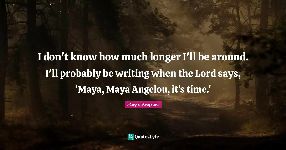 I don't know how much longer I'll be around. I'll probably be writing when the Lord says, 'Maya, Maya Angelou, it's time.'