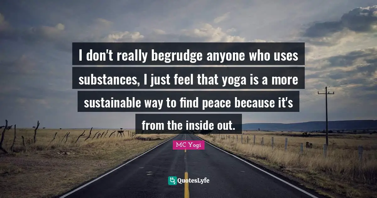 I don't really begrudge anyone who uses substances, I just feel that yoga is a more sustainable way to find peace because it's from the inside out.