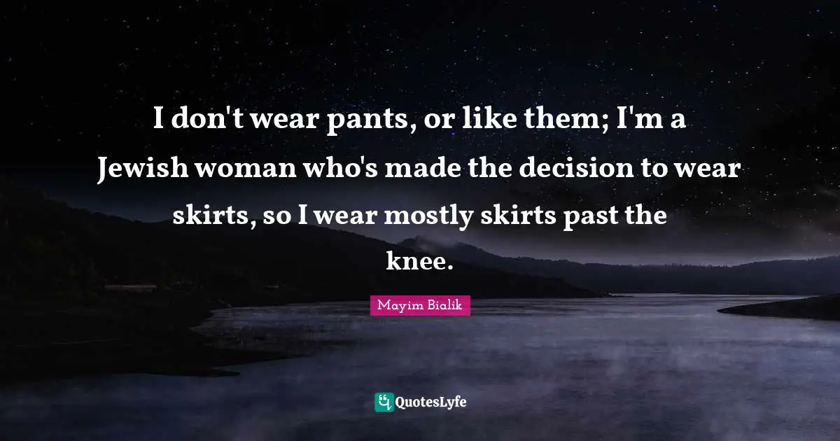 I don't wear pants, or like them; I'm a Jewish woman who's made the decision to wear skirts, so I wear mostly skirts past the knee.