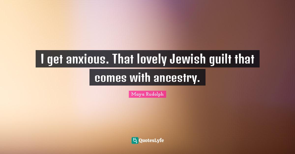 I get anxious. That lovely Jewish guilt that comes with ancestry.