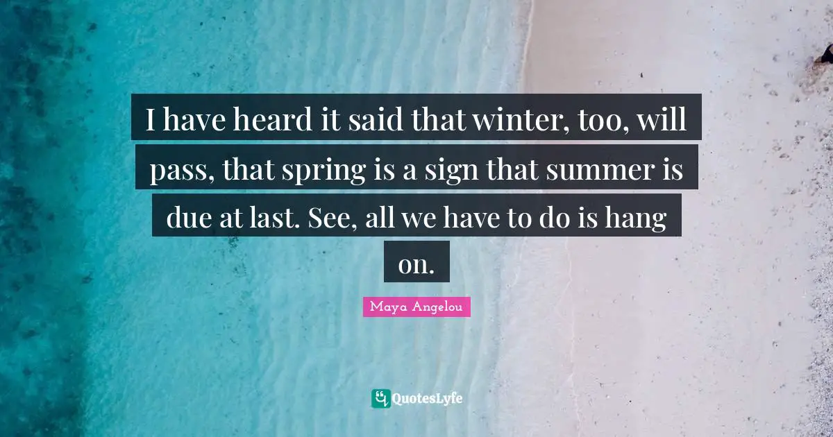 I have heard it said that winter, too, will pass, that spring is a sign that summer is due at last. See, all we have to do is hang on.