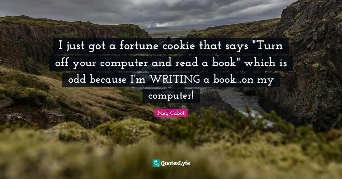 I just got a fortune cookie that says "Turn off your computer and read a book" which is odd because I'm WRITING a book...on my computer!