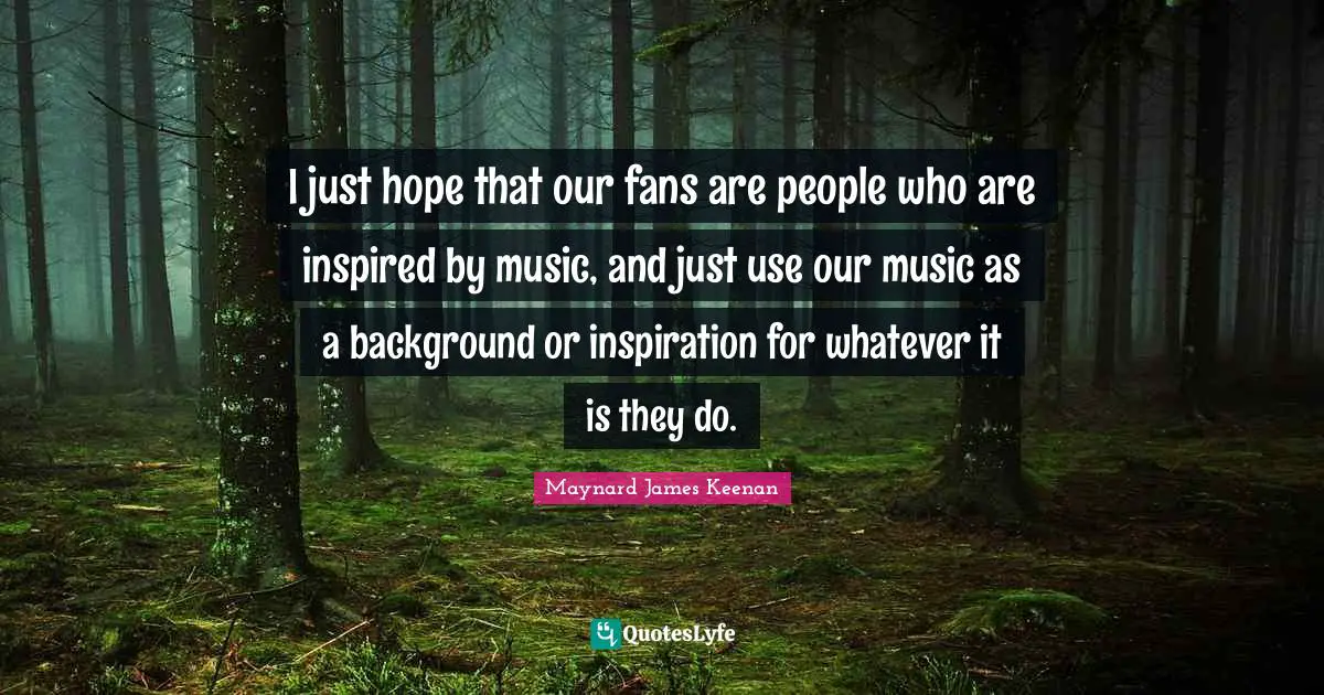 I just hope that our fans are people who are inspired by music, and just use our music as a background or inspiration for whatever it is they do.