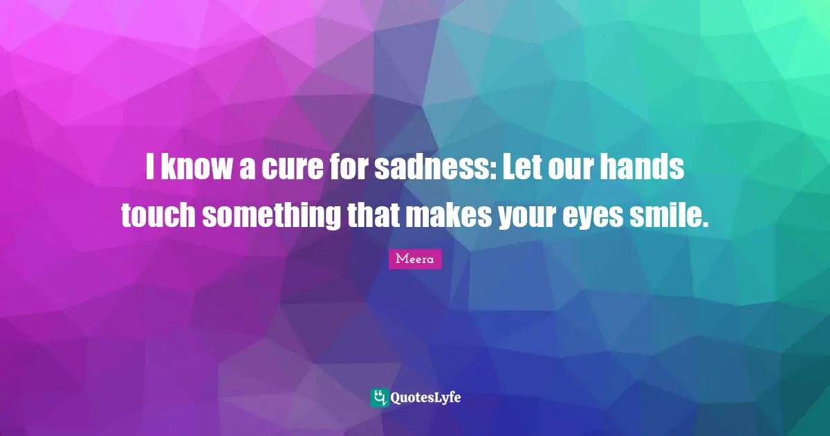 Meera Quotes: "I know a cure for sadness: Let our hands touch something that makes your eyes smile."