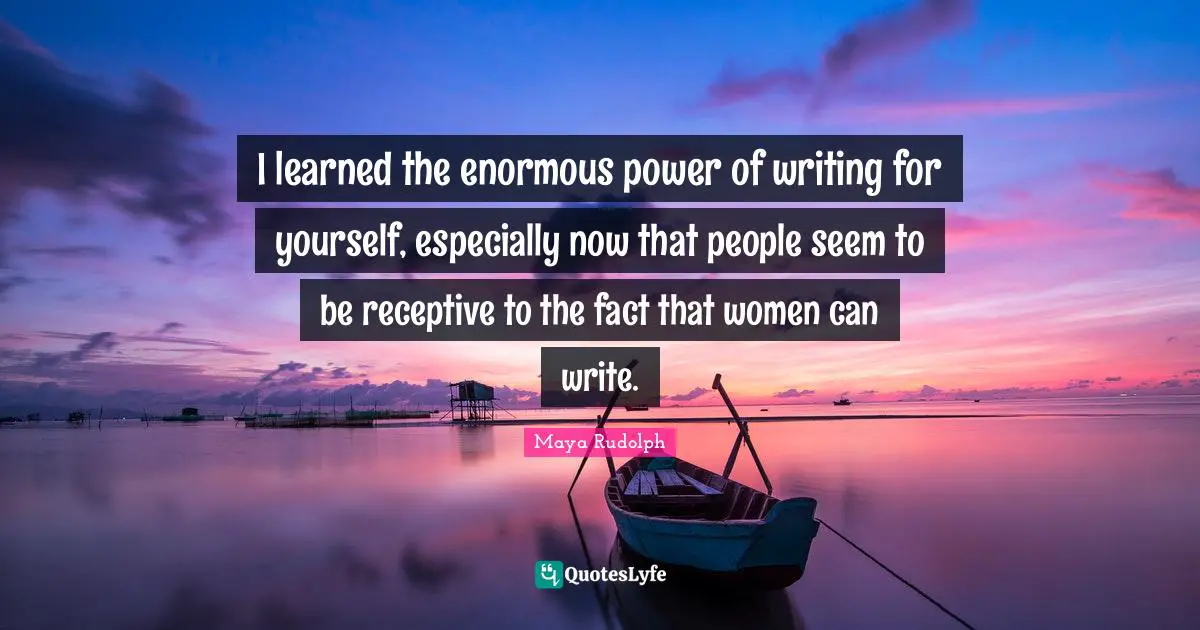 I learned the enormous power of writing for yourself, especially now that people seem to be receptive to the fact that women can write.
