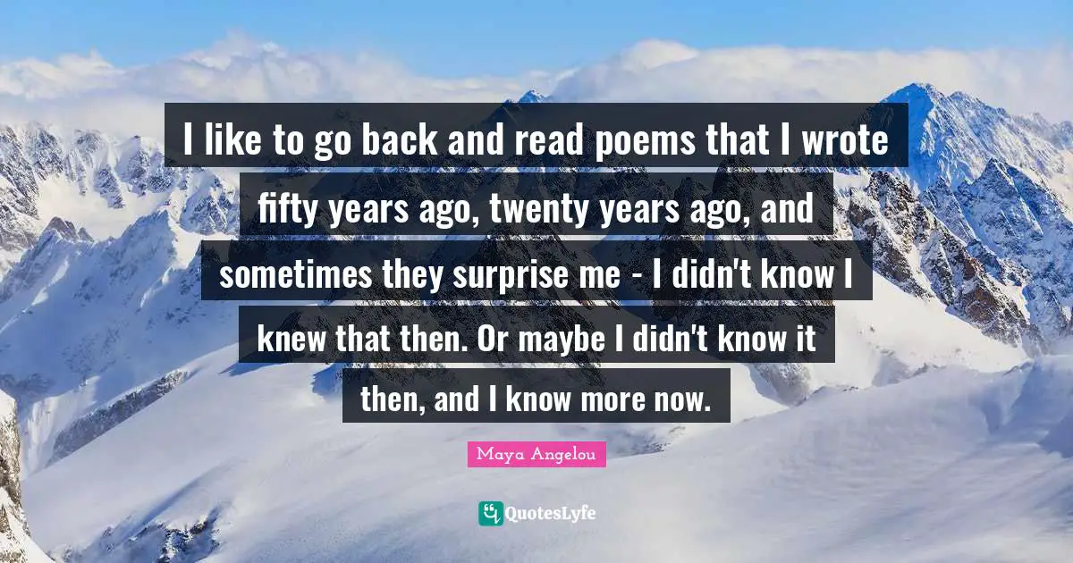 I like to go back and read poems that I wrote fifty years ago, twenty years ago, and sometimes they surprise me - I didn't know I knew that then. Or maybe I didn't know it then, and I know more now.
