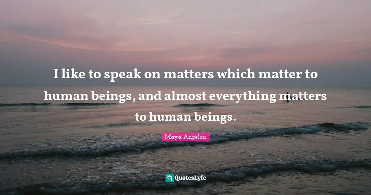 I like to speak on matters which matter to human beings, and almost everything matters to human beings.