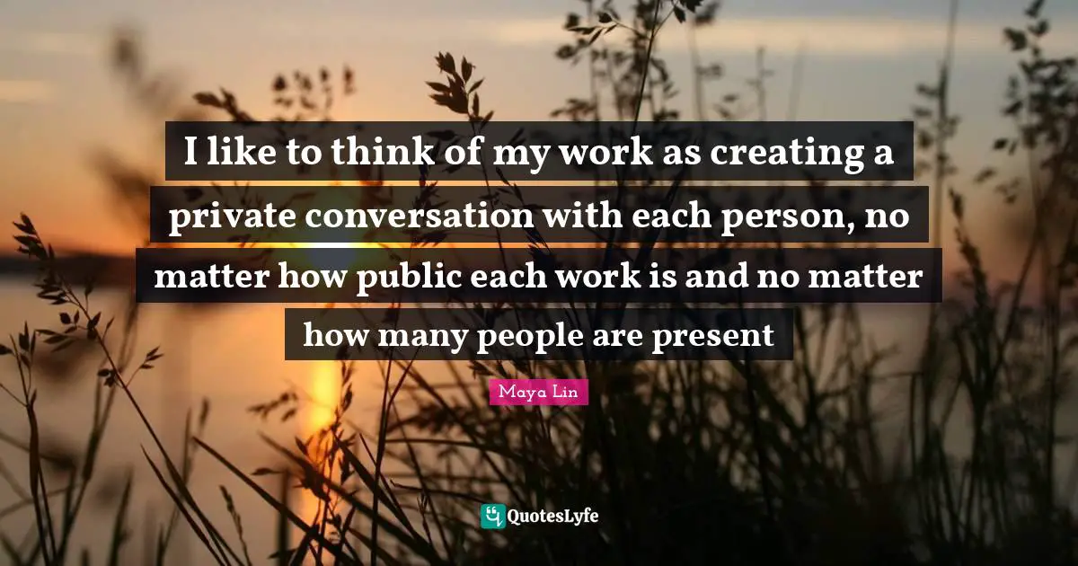 I like to think of my work as creating a private conversation with each person, no matter how public each work is and no matter how many people are present