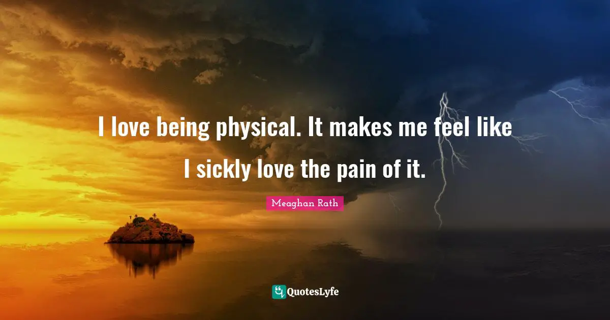 I love being physical. It makes me feel like I sickly love the pain of it.