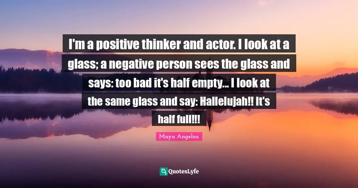 I'm a positive thinker and actor. I look at a glass; a negative person sees the glass and says: too bad it's half empty... I look at the same glass and say: Hallelujah!! It's half full!!!