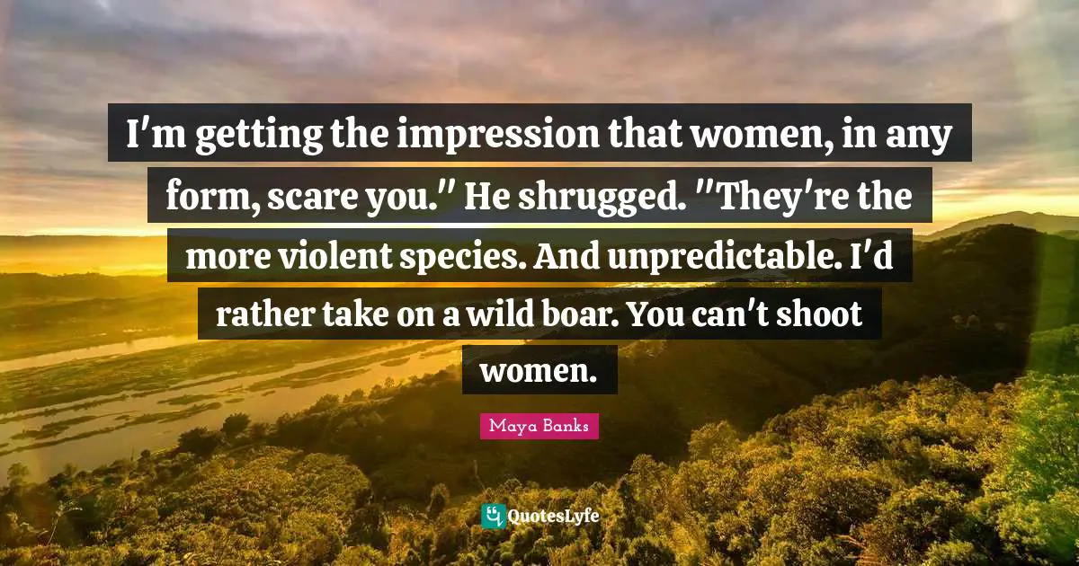I'm getting the impression that women, in any form, scare you." He shrugged. "They're the more violent species. And unpredictable. I'd rather take on a wild boar. You can't shoot women.