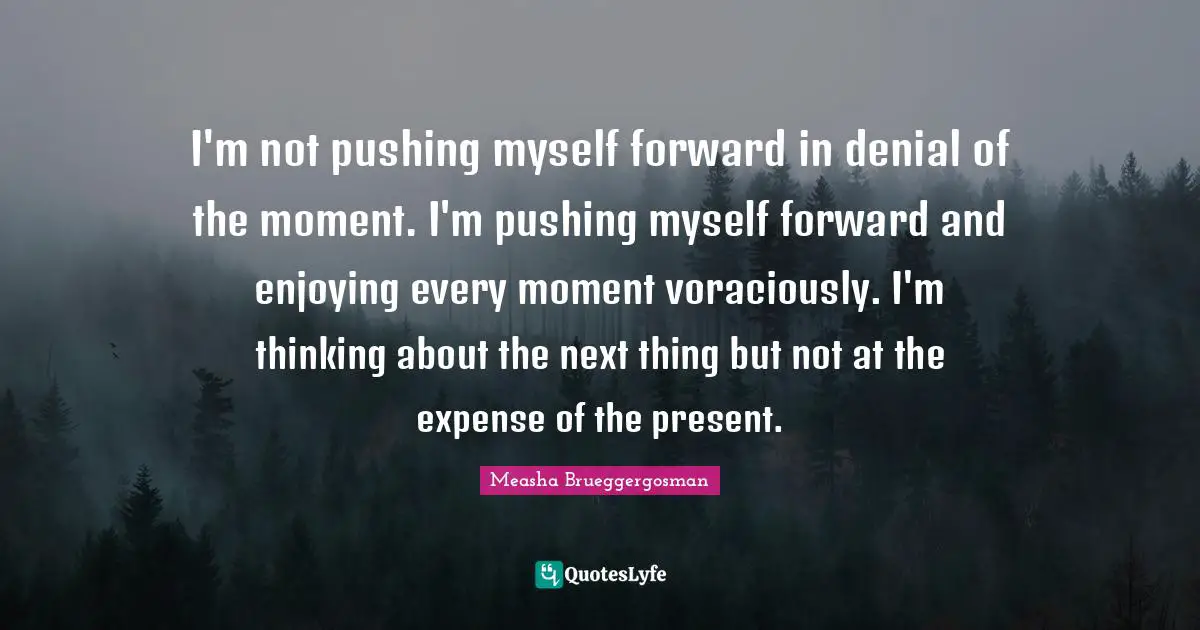 I'm not pushing myself forward in denial of the moment. I'm pushing myself forward and enjoying every moment voraciously. I'm thinking about the next thing but not at the expense of the present.