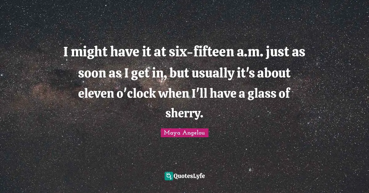 I might have it at six-fifteen a.m. just as soon as I get in, but usually it's about eleven o'clock when I'll have a glass of sherry.