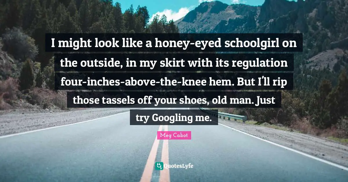 I might look like a honey-eyed schoolgirl on the outside, in my skirt with its regulation four-inches-above-the-knee hem. But I'll rip those tassels off your shoes, old man. Just try Googling me.