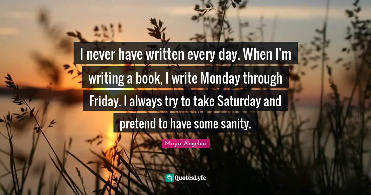 I never have written every day. When I'm writing a book, I write Monday through Friday. I always try to take Saturday and pretend to have some sanity.
