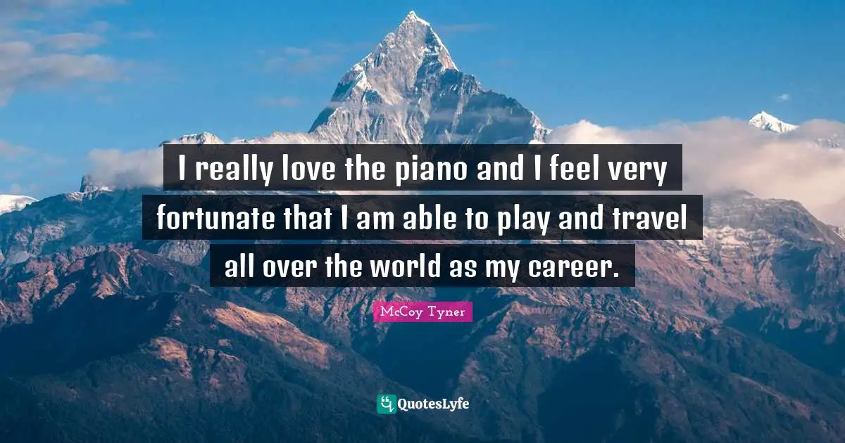 I really love the piano and I feel very fortunate that I am able to play and travel all over the world as my career.