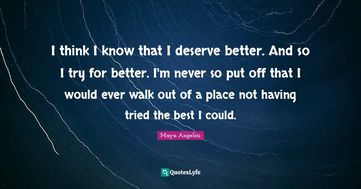I think I know that I deserve better. And so I try for better. I'm never so put off that I would ever walk out of a place not having tried the best I could.