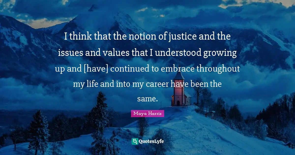 I think that the notion of justice and the issues and values that I understood growing up and [have] continued to embrace throughout my life and into my career have been the same.