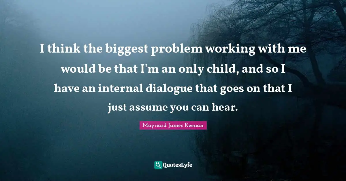 Maynard James Keenan Quotes: "I think the biggest problem working with me would be that I'm an only child, and so I have an internal dialogue that goes on that I just assume you can hear."