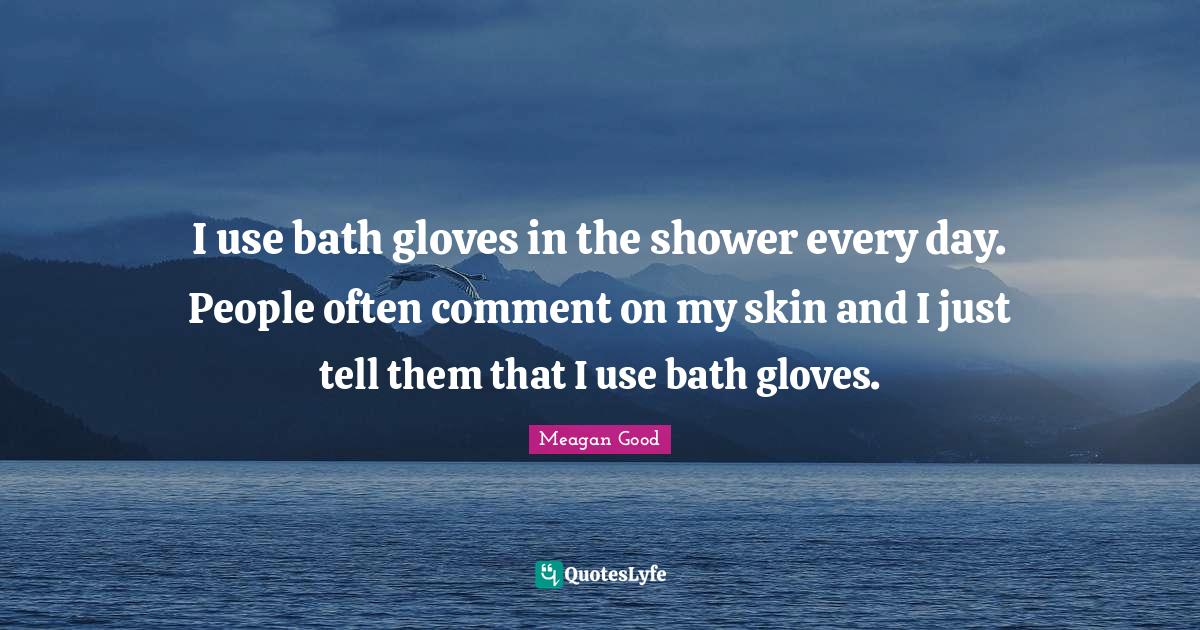 I use bath gloves in the shower every day. People often comment on my