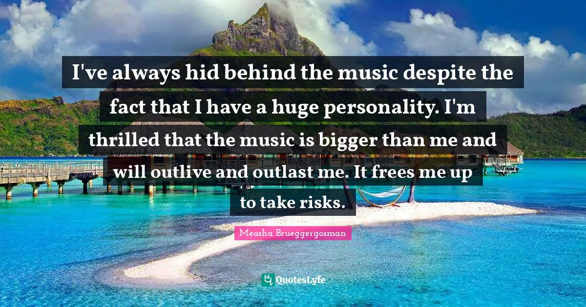 I've always hid behind the music despite the fact that I have a huge personality. I'm thrilled that the music is bigger than me and will outlive and outlast me. It frees me up to take risks.