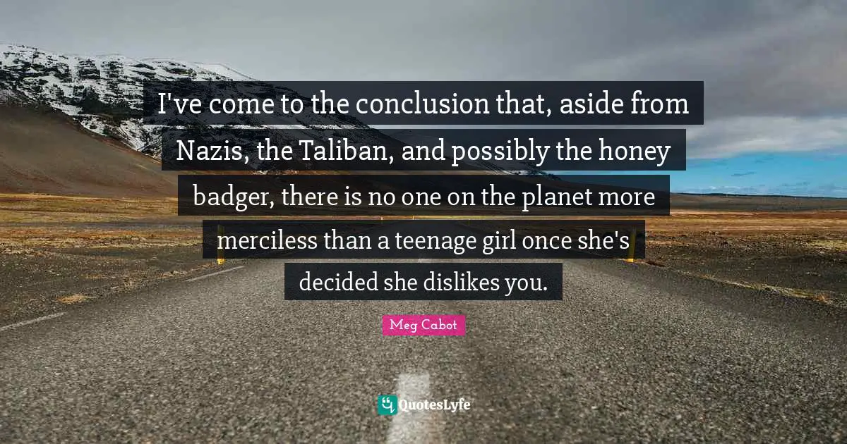 I've come to the conclusion that, aside from Nazis, the Taliban, and possibly the honey badger, there is no one on the planet more merciless than a teenage girl once she's decided she dislikes you.