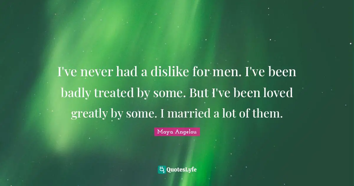 I've never had a dislike for men. I've been badly treated by some. But I've been loved greatly by some. I married a lot of them.