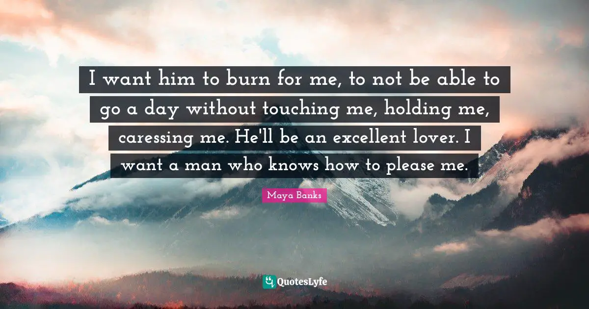 I want him to burn for me, to not be able to go a day without touching me, holding me, caressing me. He'll be an excellent lover. I want a man who knows how to please me.