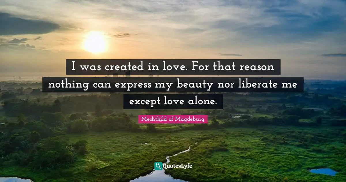 I was created in love. For that reason nothing can express my beauty nor liberate me except love alone.