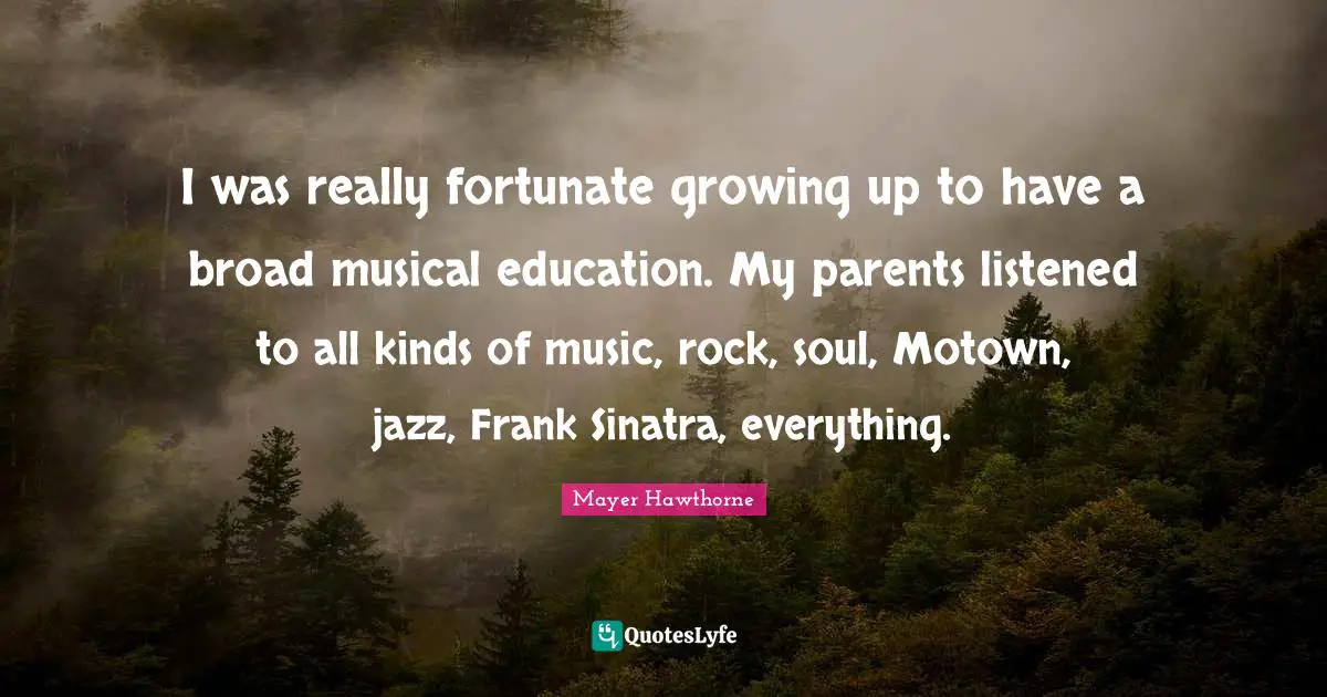 I was really fortunate growing up to have a broad musical education. My parents listened to all kinds of music, rock, soul, Motown, jazz, Frank Sinatra, everything.