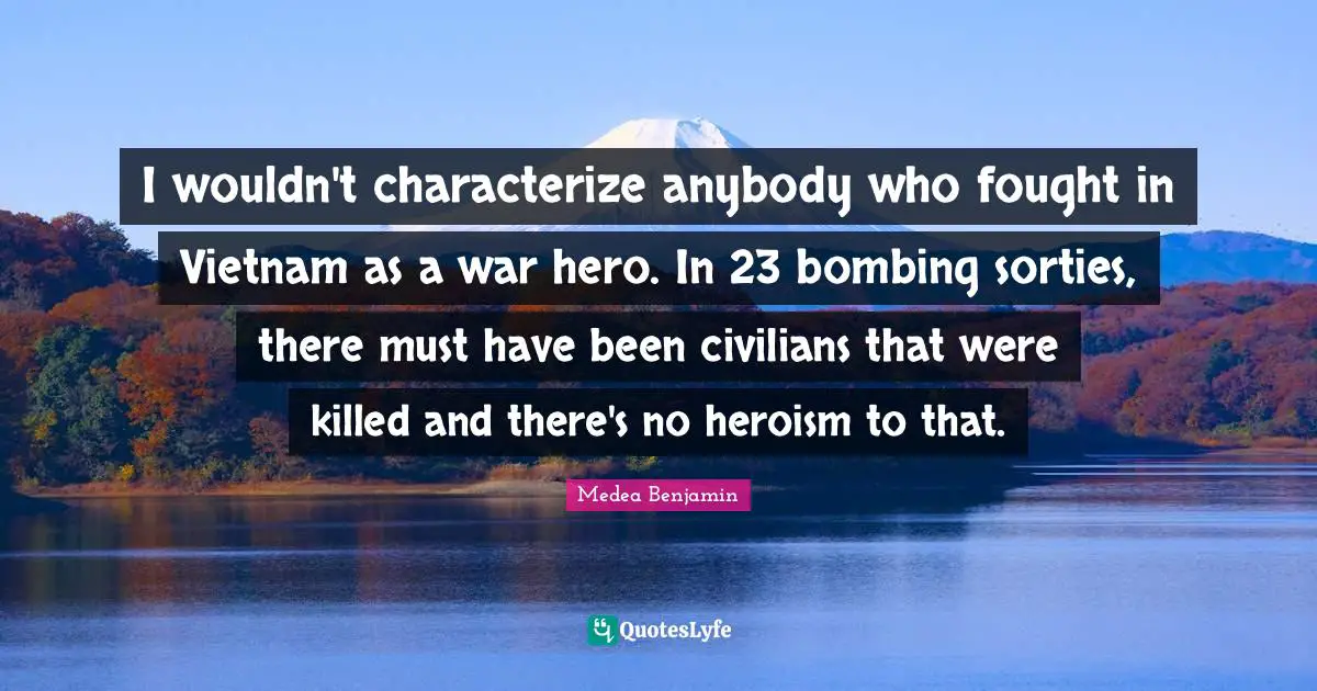 Bombing Quotes: "I wouldn't characterize anybody who fought in Vietnam as a war hero. In 23 bombing sorties, there must have been civilians that were killed and there's no heroism to that."