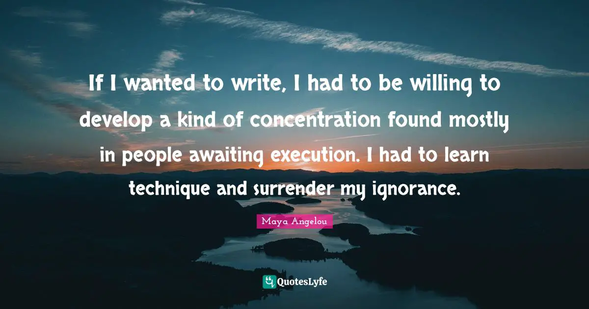 If I wanted to write, I had to be willing to develop a kind of concentration found mostly in people awaiting execution. I had to learn technique and surrender my ignorance.