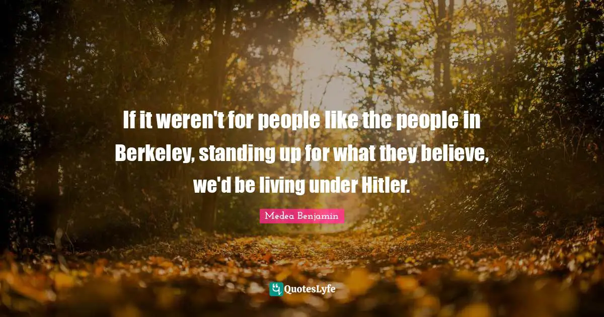 If it weren't for people like the people in Berkeley, standing up for what they believe, we'd be living under Hitler.