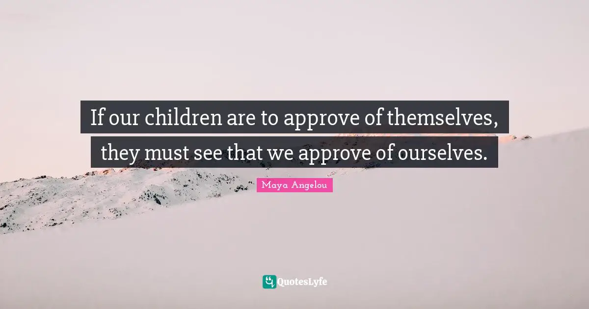 If our children are to approve of themselves, they must see that we approve of ourselves.