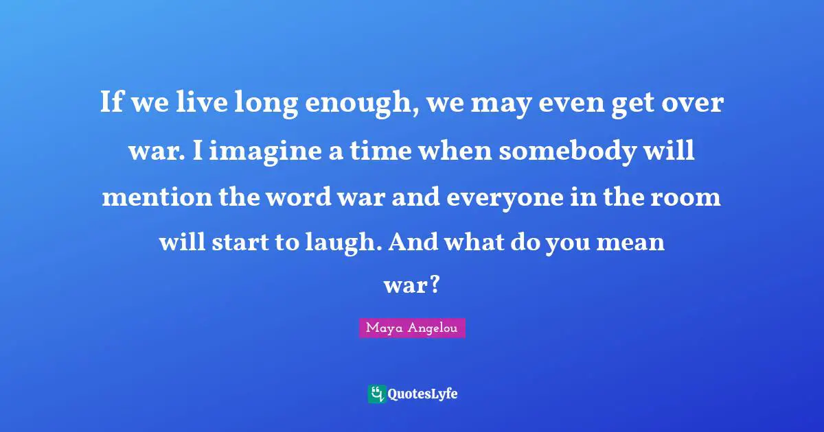 If we live long enough, we may even get over war. I imagine a time when somebody will mention the word war and everyone in the room will start to laugh. And what do you mean war?