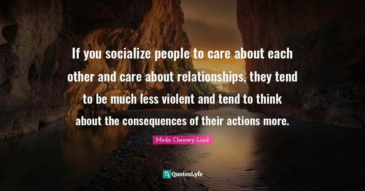 If you socialize people to care about each other and care about relationships, they tend to be much less violent and tend to think about the consequences of their actions more.