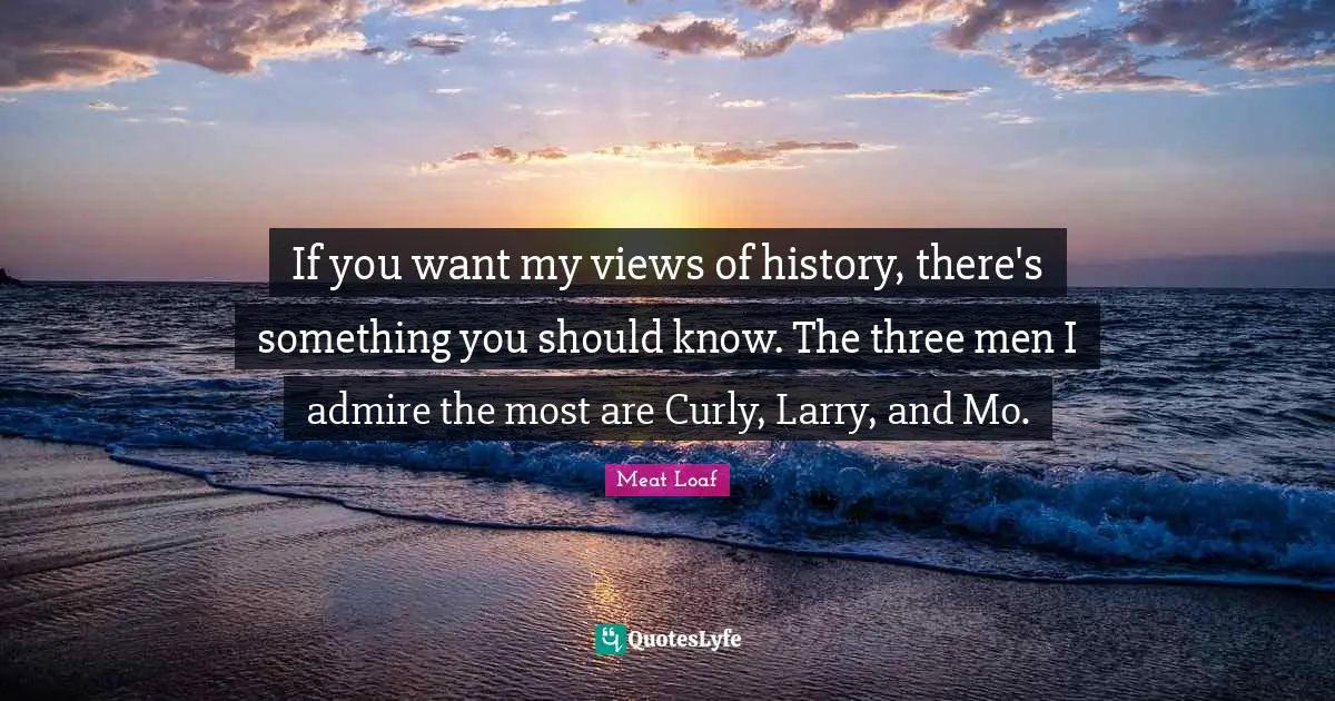 If you want my views of history, there's something you should know. The three men I admire the most are Curly, Larry, and Mo.