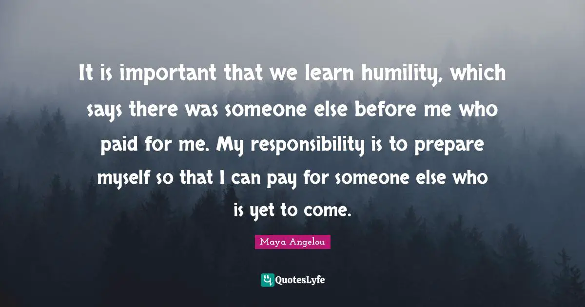 It is important that we learn humility, which says there was someone else before me who paid for me. My responsibility is to prepare myself so that I can pay for someone else who is yet to come.