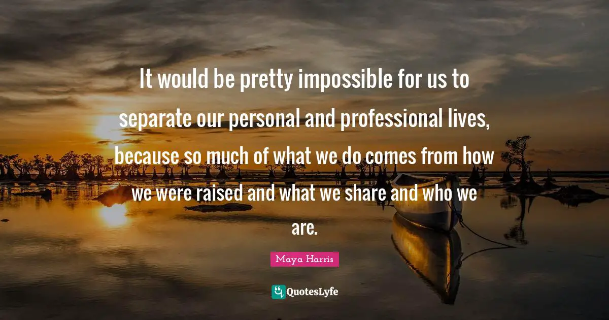 It would be pretty impossible for us to separate our personal and professional lives, because so much of what we do comes from how we were raised and what we share and who we are.