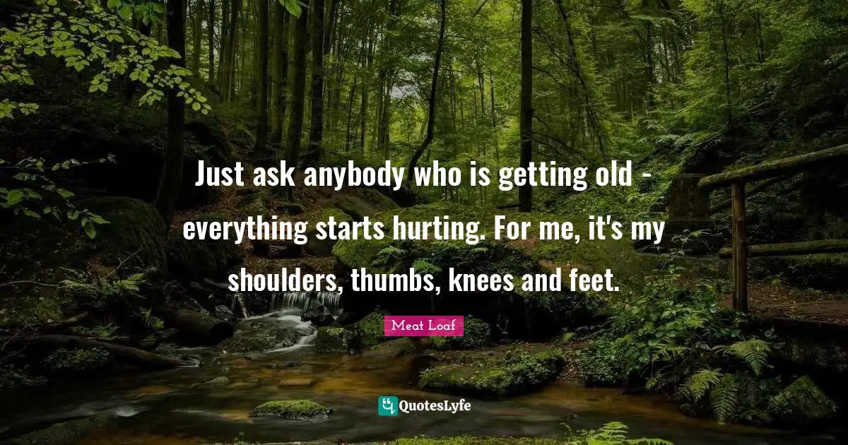 Just ask anybody who is getting old - everything starts hurting. For me, it's my shoulders, thumbs, knees and feet.