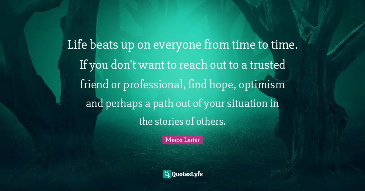 Meera Quotes: "Life beats up on everyone from time to time. If you don't want to reach out to a trusted friend or professional, find hope, optimism and perhaps a path out of your situation in the stories of others."