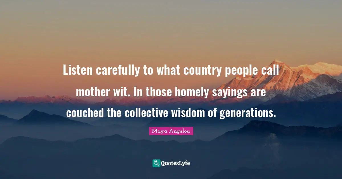 Listen carefully to what country people call mother wit. In those homely sayings are couched the collective wisdom of generations.