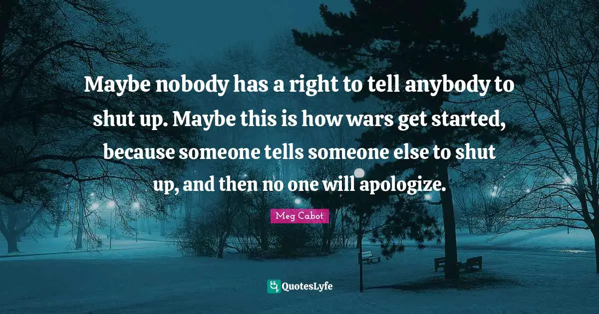Maybe nobody has a right to tell anybody to shut up. Maybe this is how wars get started, because someone tells someone else to shut up, and then no one will apologize.