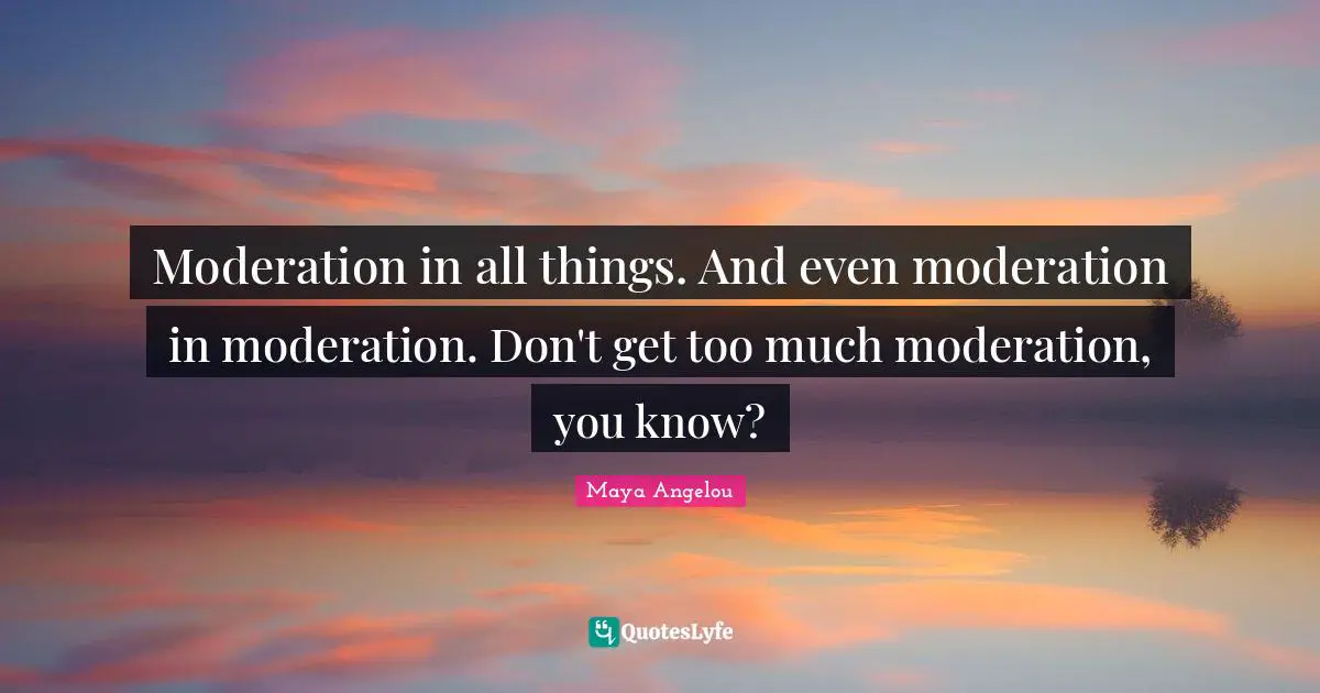 Moderation in all things. And even moderation in moderation. Don't get too much moderation, you know?