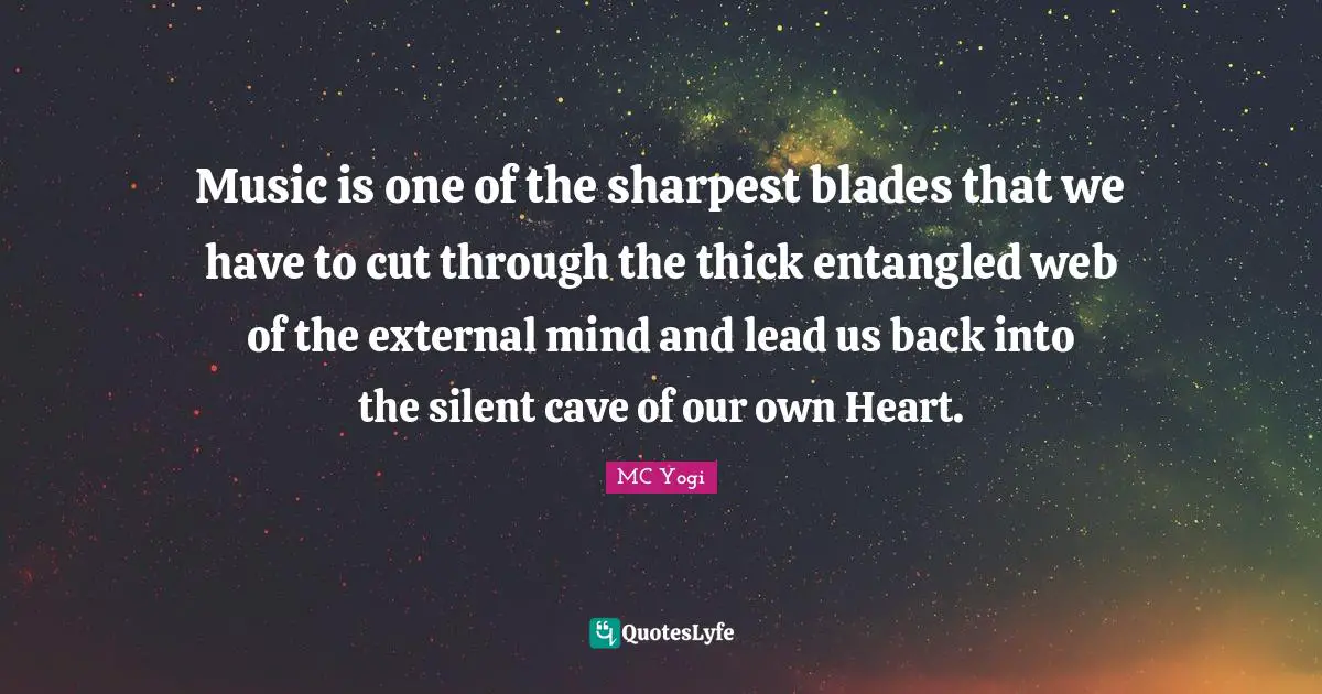 Music is one of the sharpest blades that we have to cut through the thick entangled web of the external mind and lead us back into the silent cave of our own Heart.