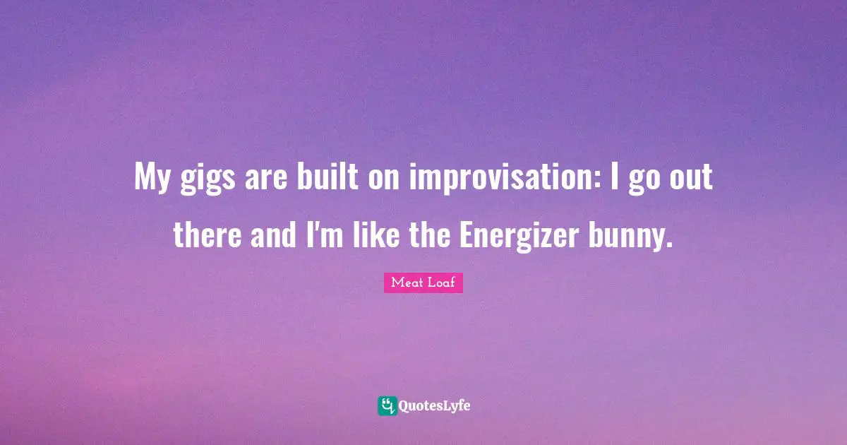 My gigs are built on improvisation: I go out there and I'm like the Energizer bunny.
